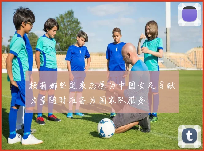 杨莉娜坚定表态愿为中国女足贡献力量随时准备为国家队服务