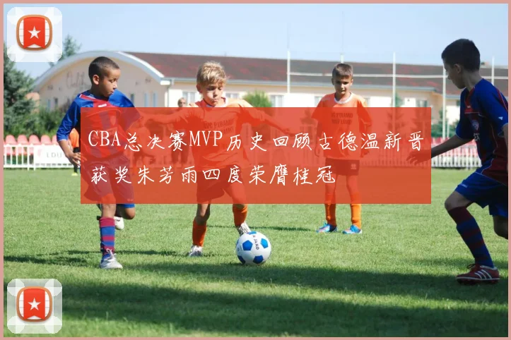 CBA总决赛MVP历史回顾古德温新晋获奖朱芳雨四度荣膺桂冠