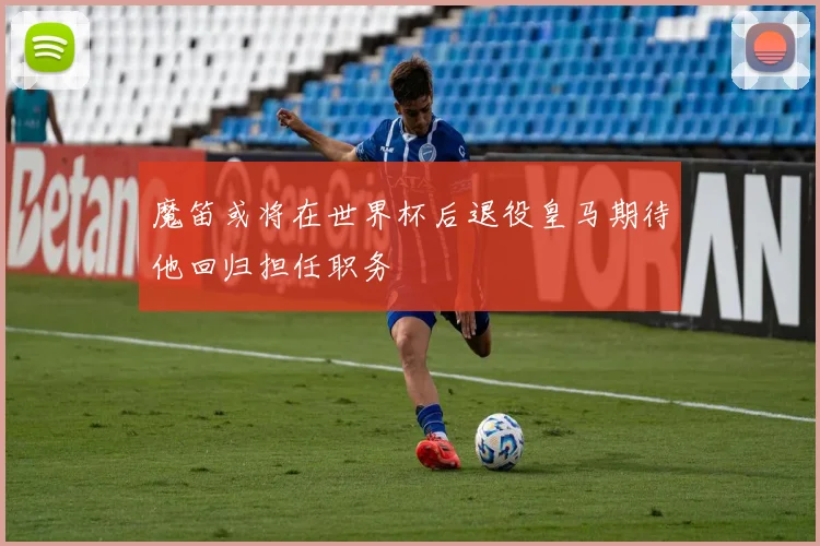 魔笛或将在世界杯后退役皇马期待他回归担任职务