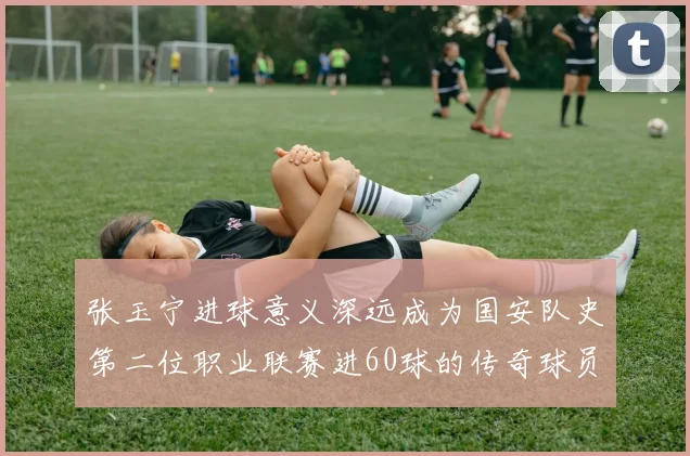 张玉宁进球意义深远成为国安队史第二位职业联赛进60球的传奇球员